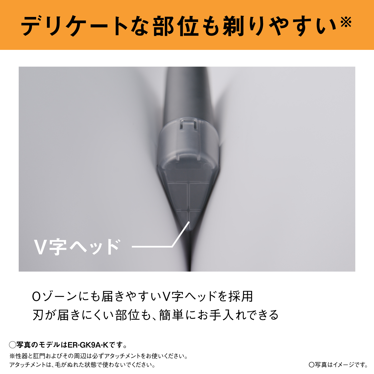 デリケートな部位も剃りやすい※ V字ヘッド Oゾーンにも届きやすいV字ヘッドを採用 刃が届きにくい部位も、簡単にお手入れできる 〇写真のモデルはER-GK9A-Kです。 ※性器と肛門およびその周辺は必ずアタッチメントをお使いください。アタッチメントは、毛がぬれた状態で使わないでください。 ○写真はイメージです。