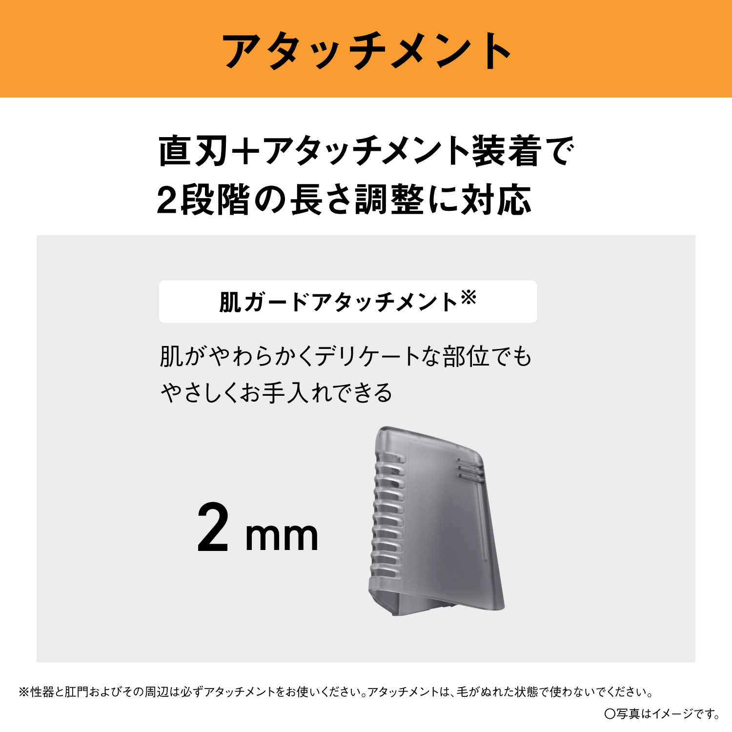 アタッチメント 直刃＋アタッチメント装着で2段階の長さ調整に対応 肌ガードアタッチメント※ 肌がやわらかくデリケートな部位でもやさしくお手入れできる 2mm ※性器と肛門およびその周辺は必ずアタッチメントをお使いください。アタッチメントは、毛がぬれた状態で使わないでください。 ○写真はイメージです。