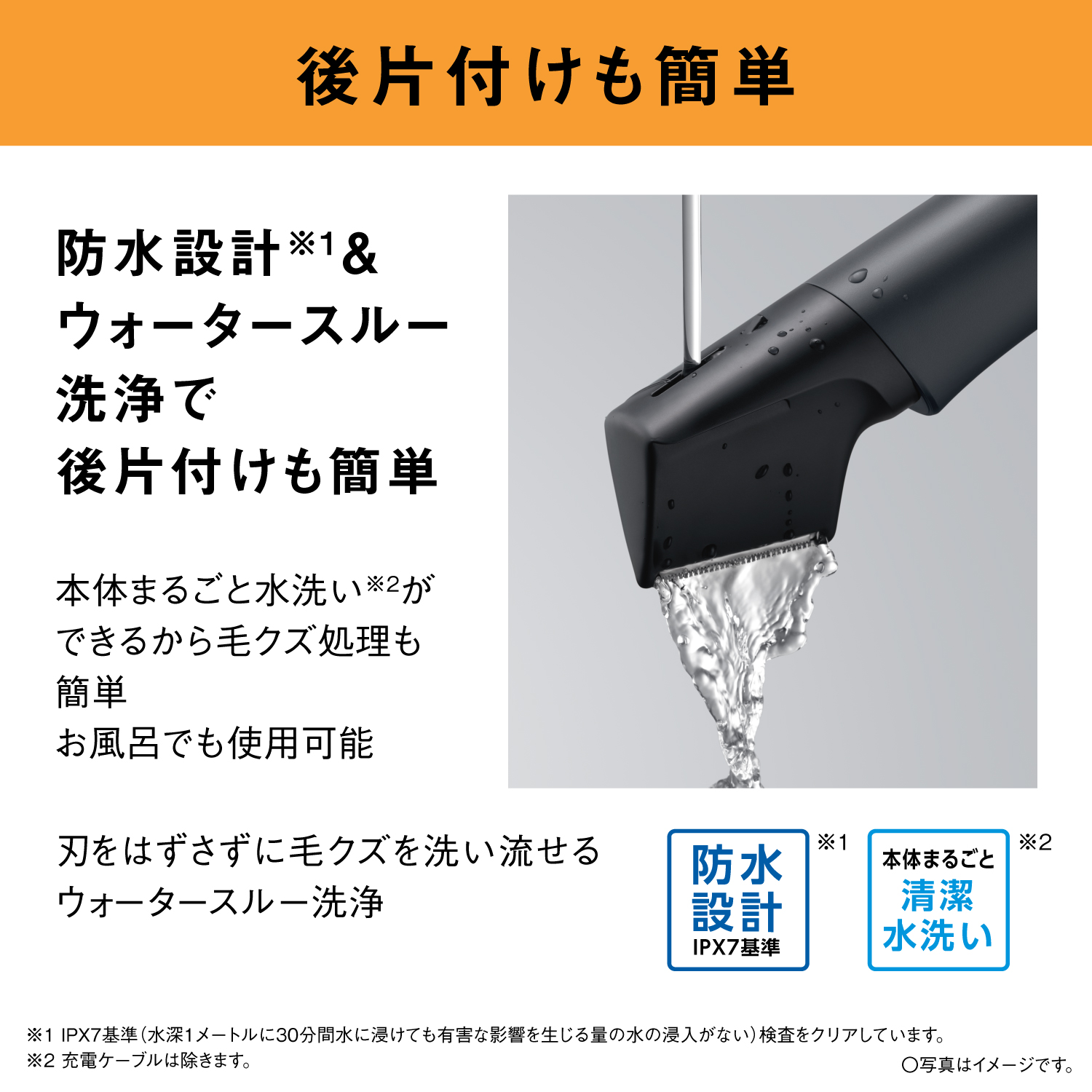 後片付けも簡単 防水設計※1＆ウォータースルー洗浄で後片付けも簡単 本体まるごと水洗い※2ができるから毛クズ処理も簡単 お風呂でも使用可能 刃をはずさずに毛クズを洗い流せるウォータースルー洗浄 防水設計 IPX7基準 ※1 本体まるごと 清潔水洗い ※2 ※1 IPX7基準（水深1メートルに30分間水に浸けても有害な影響を生じる量の水の浸入がない）検査をクリアしています。 ※2 充電ケーブルは除きます。 ○写真はイメージです。