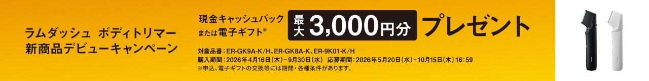 ラムダッシュ ボディトリマー 新商品デビューキャンペーン 現金キャッシュバック または 電子ギフト※ 最大3,000円分 プレゼント 対象品番：ER-GK9A-K/H、ER-GK8A-K、ER-9K01-K/H ※申込、電子ギフトの交換等には期間・各種条件があります。 購入期間：2026年4月16日（木）- 9月30日（水） 応募期間：2026年5月20日（水）- 10月15日（木）16:59