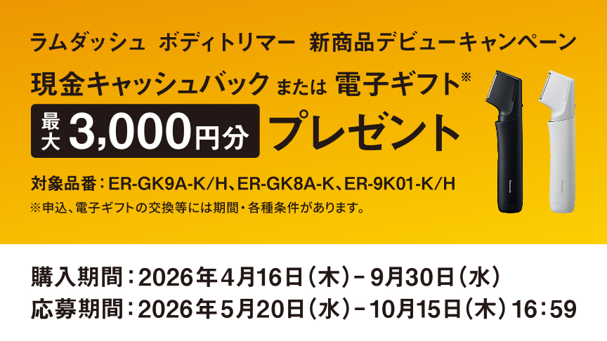 ラムダッシュ ボディトリマー 新商品デビューキャンペーン 現金キャッシュバック または 電子ギフト※ 最大3,000円分 プレゼント 対象品番：ER-GK9A-K/H、ER-GK8A-K、ER-9K01-K/H ※申込、電子ギフトの交換等には期間・各種条件があります。 購入期間：2026年4月16日（木）- 9月30日（水） 応募期間：2026年5月20日（水）- 10月15日（木）16:59