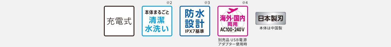 充電式 本体まるごと清潔水洗い※2 防水設計 IPX7基準※3 海外・国内両用 AC100-240V 別売USB電源アダプター使用時※4 日本製刃 本体は中国製