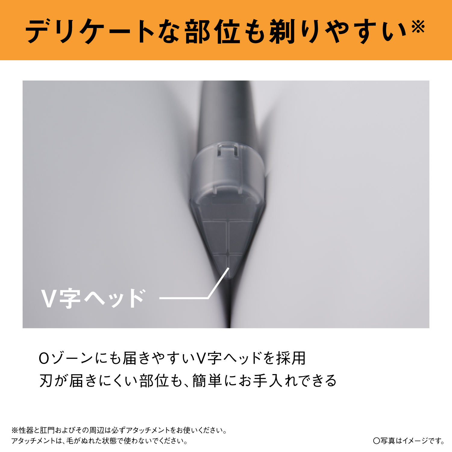 デリケートな部位も剃りやすい※ V字ヘッド Oゾーンにも届きやすいV字ヘッドを採用 刃が届きにくい部位も、簡単にお手入れできる ※性器と肛門およびその周辺は必ずアタッチメントをお使いください。アタッチメントは、毛がぬれた状態で使わないでください。 ○写真はイメージです。