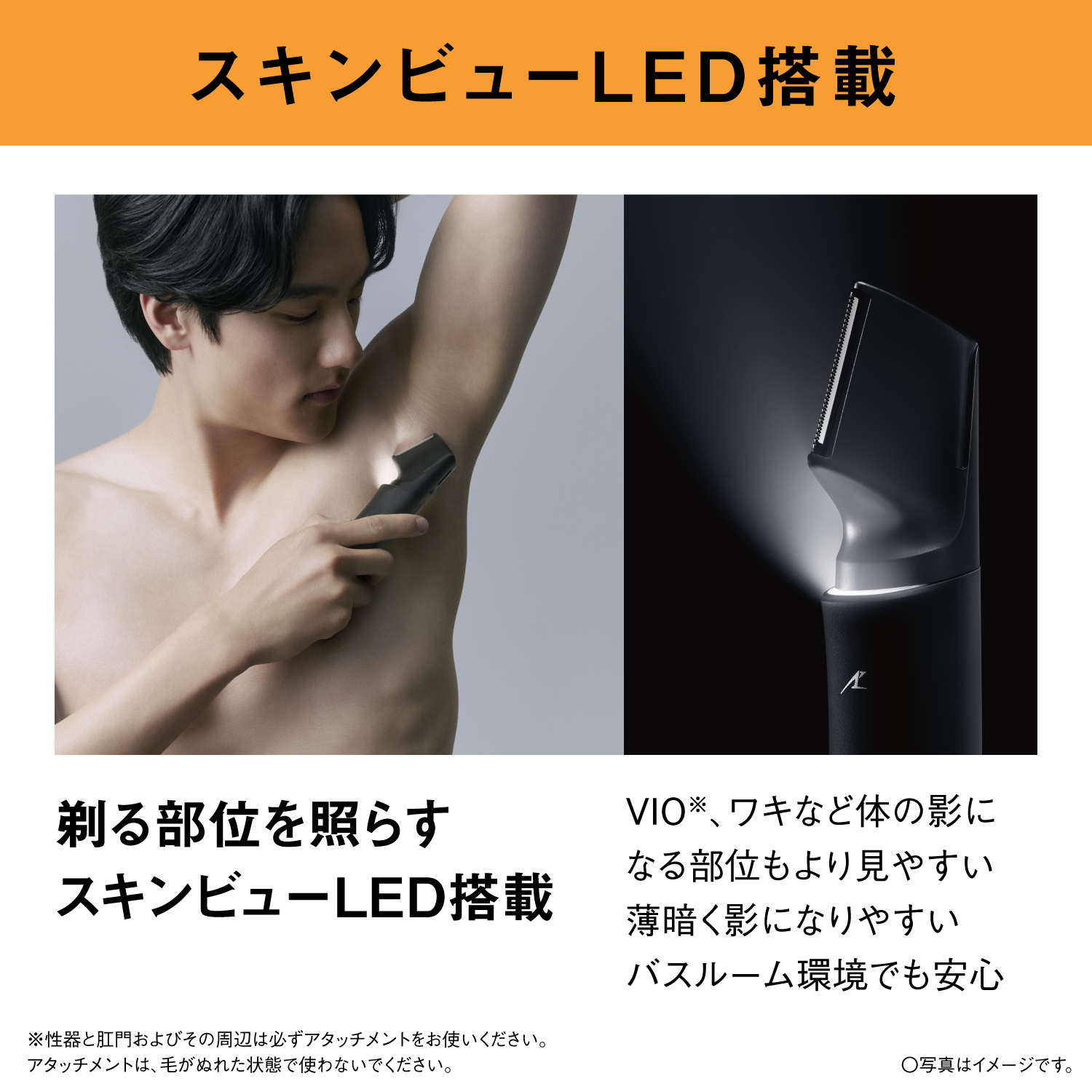 スキンビューLED搭載 剃る部位を照らす スキンビューLED搭載 VIO※、ワキなど体の影になる部位もより見やすい 薄暗く影になりやすいバスルーム環境でも安心 ※性器と肛門およびその周辺は必ずアタッチメントをお使いください。アタッチメントは、毛がぬれた状態で使わないでください。 ○写真はイメージです。