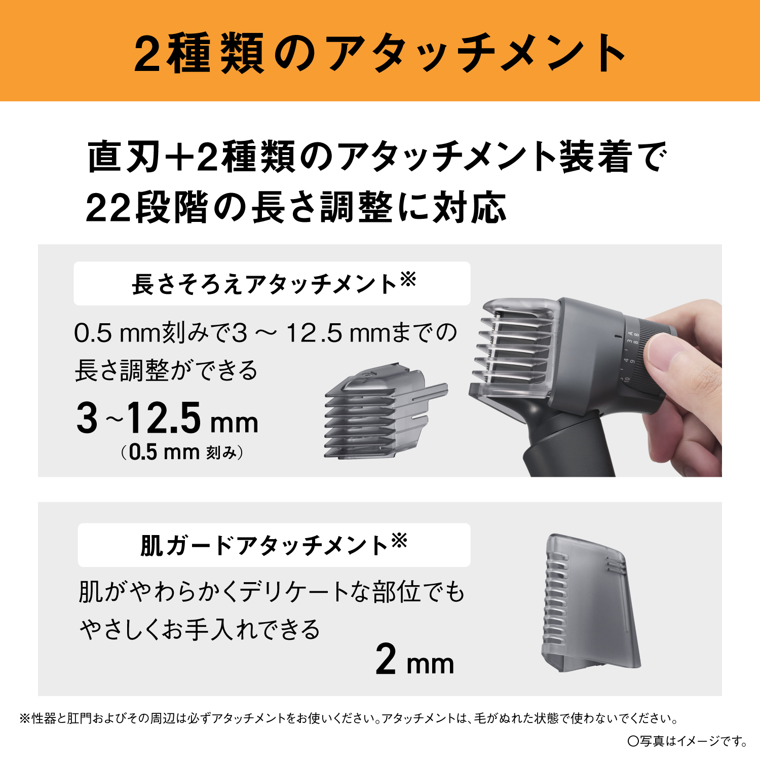 2種類のアタッチメント 直刃＋2種類のアタッチメント装着で22段階の長さ調整に対応 長さそろえアタッチメント※ 0.5mm刻みで3～12.5mmまでの長さ調整ができる 3～12.5mm（0.5mm刻み） 肌ガードアタッチメント※ 肌がやわらかくデリケートな部位でもやさしくお手入れできる 2mm ※性器と肛門およびその周辺は必ずアタッチメントをお使いください。アタッチメントは、毛がぬれた状態で使わないでください。 ○写真はイメージです。