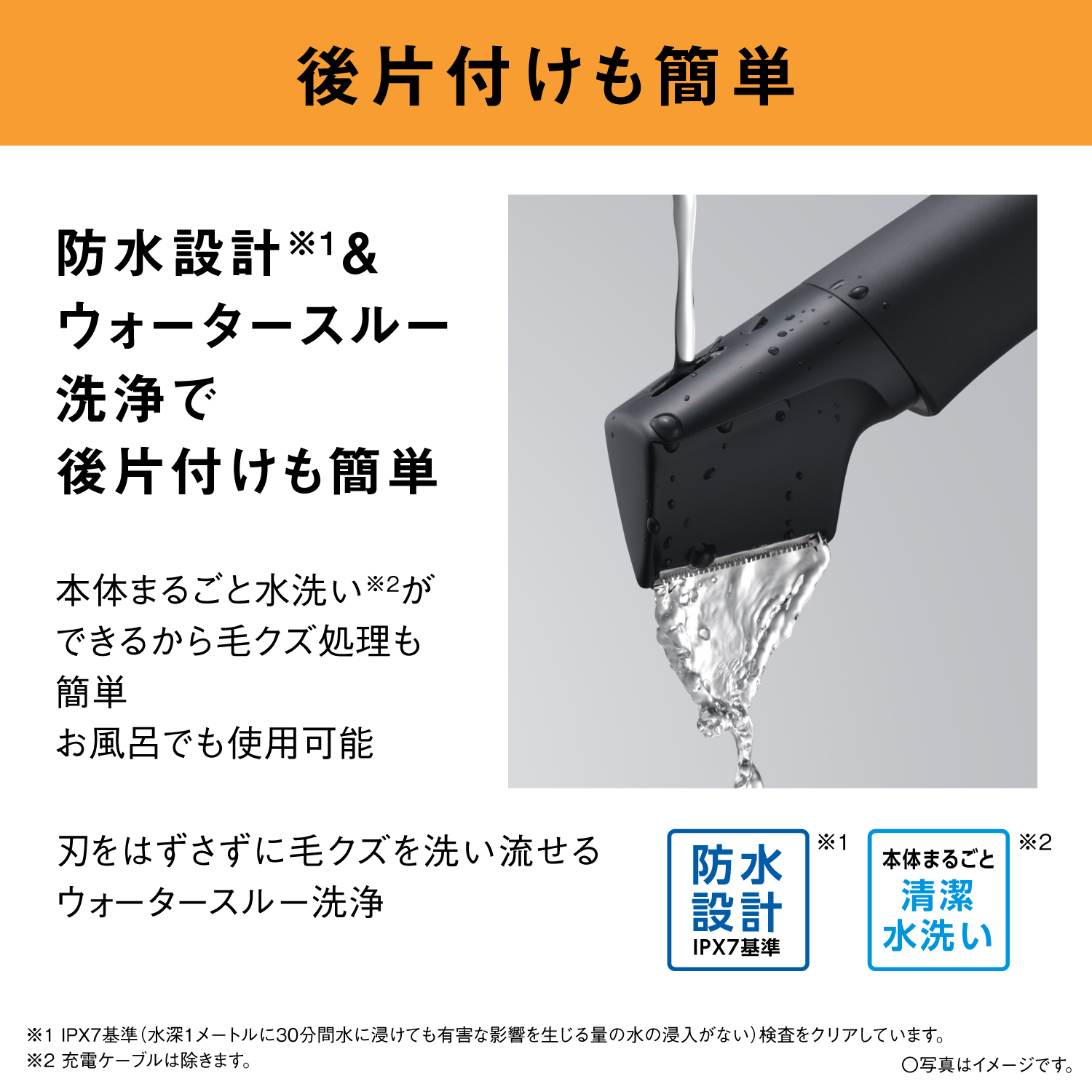 後片付けも簡単 防水設計※1＆ウォータースルー洗浄で後片付けも簡単 本体まるごと水洗い※2ができるから毛クズ処理も簡単 お風呂でも使用可能 刃をはずさずに毛クズを洗い流せるウォータースルー洗浄 防水設計 IPX7基準 ※1 本体まるごと 清潔水洗い ※2 ※1 IPX7基準（水深1メートルに30分間水に浸けても有害な影響を生じる量の水の浸入がない）検査をクリアしています。 ※2 充電ケーブルは除きます。 ○写真はイメージです。