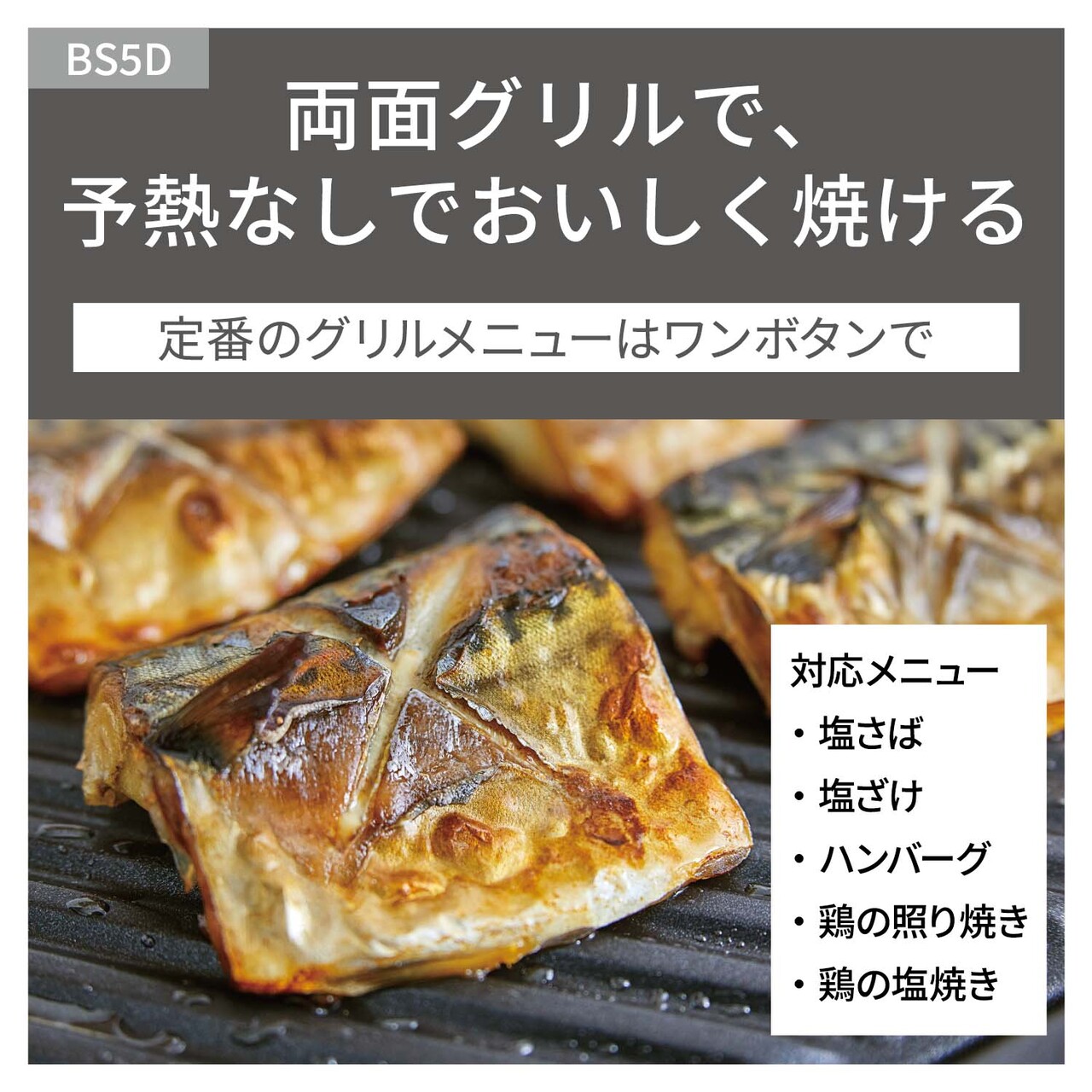 【両面グリル】予熱なしでおいしく焼ける。定番のグリルメニューはワンボタンで。対応メニュー：塩さば、塩ざけ、ハンバーグ、鶏の照り焼き、鶏の塩焼き