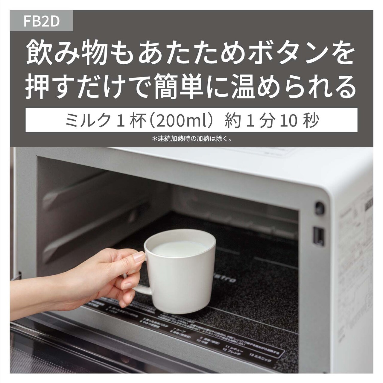 【飲み物あたため】飲み物もあたためボタンを押すだけで、簡単に温められる。ミルク1杯（約200ml）約1分10秒。（連続加熱時の加熱は除く。）