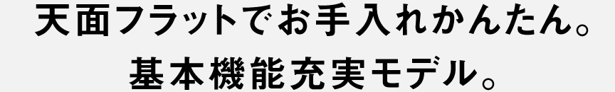 天面フラットでお手入れかんたん。基本機能充実モデル。