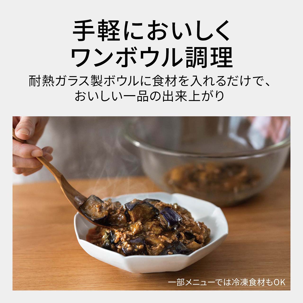【ワンボウルメニュー】手軽においしくワンボウル調理。耐熱ガラス製ボウルに食材を入れるだけで、おいしい一品の出来上がり。（一部メニューでは冷凍食材もOK）
