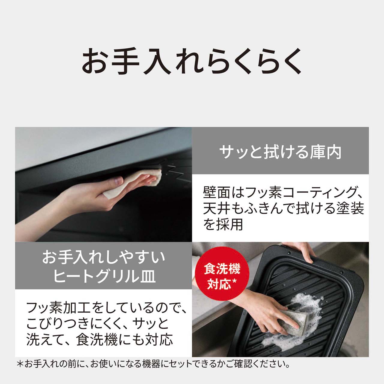 【お手入れらくらく】サッと拭ける庫内：壁面はフッ素コーティング、天井もふきんで拭ける塗装を採用。お手入れしやすいヒートグリル皿：フッ素加工をしているので、こびりつきにくく、サッと洗えて、食洗機にも対応。＊（＊お手入れの前に、お使いになる機器にセットできるかご確認ください。）