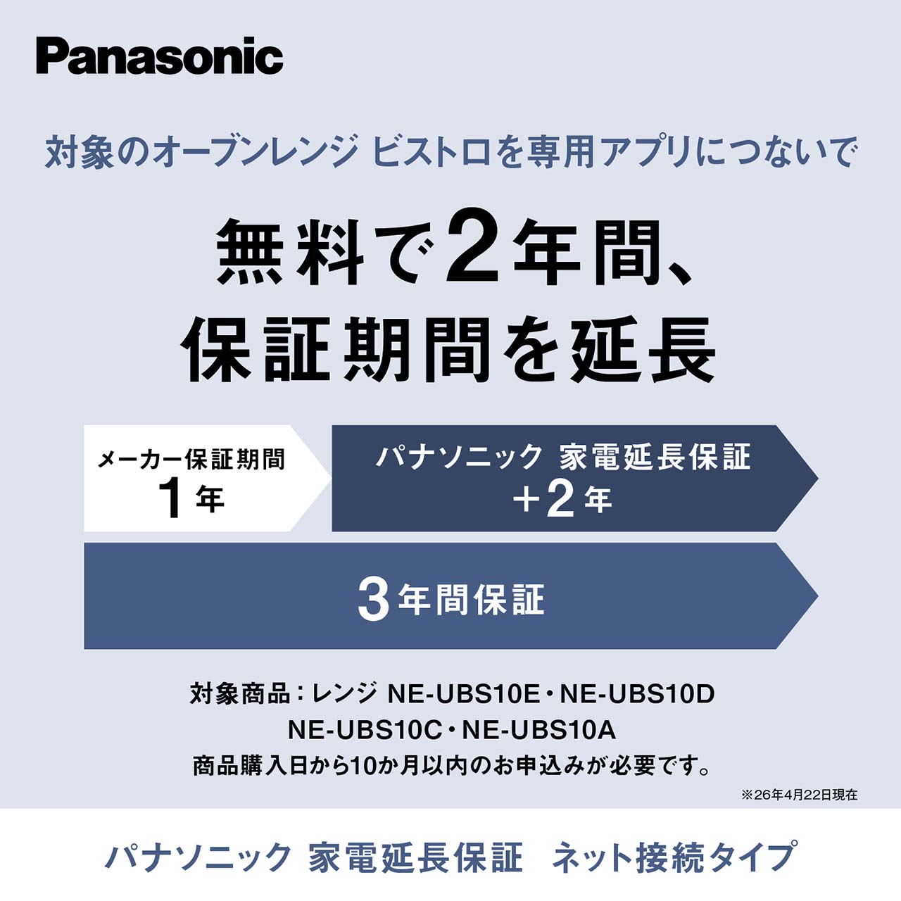 【パナソニック 家電延長保証　ネット接続タイプ】対象のオーブンレンジ ビストロを専用アプリにつないで、無料で2年間、保証期間を延長。対象商品はNE-UBS10E・NE-UBS10D・NE-UBS10C・NE-UBS10A。商品購入日から10か月以内のお申込みが必要です。（26年4月22日現在）