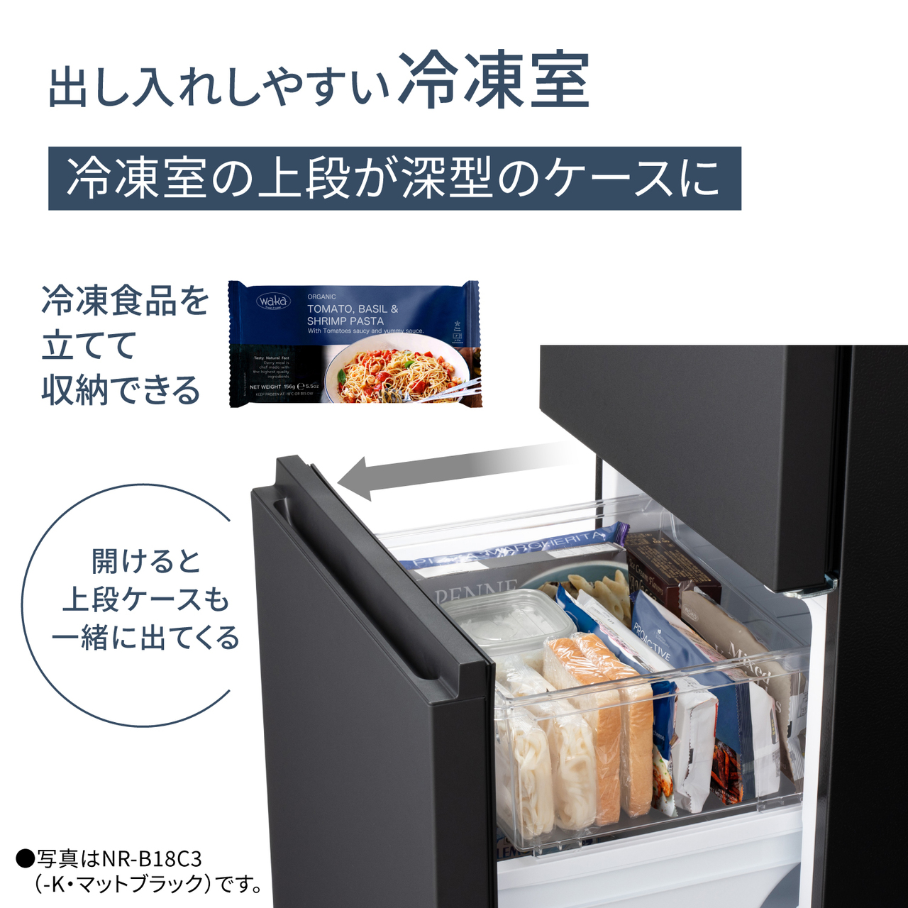 出し入れしやすい冷凍室。冷凍室の上段が深型のケースに。冷凍食品を立てて収納できる。開けると上段ケースも一緒に出てくる。●写真はNR-B18C3（-K・マットブラック）です。【画像】冷凍室を開けた時に上段ケースも一緒に出てくるイメージ。