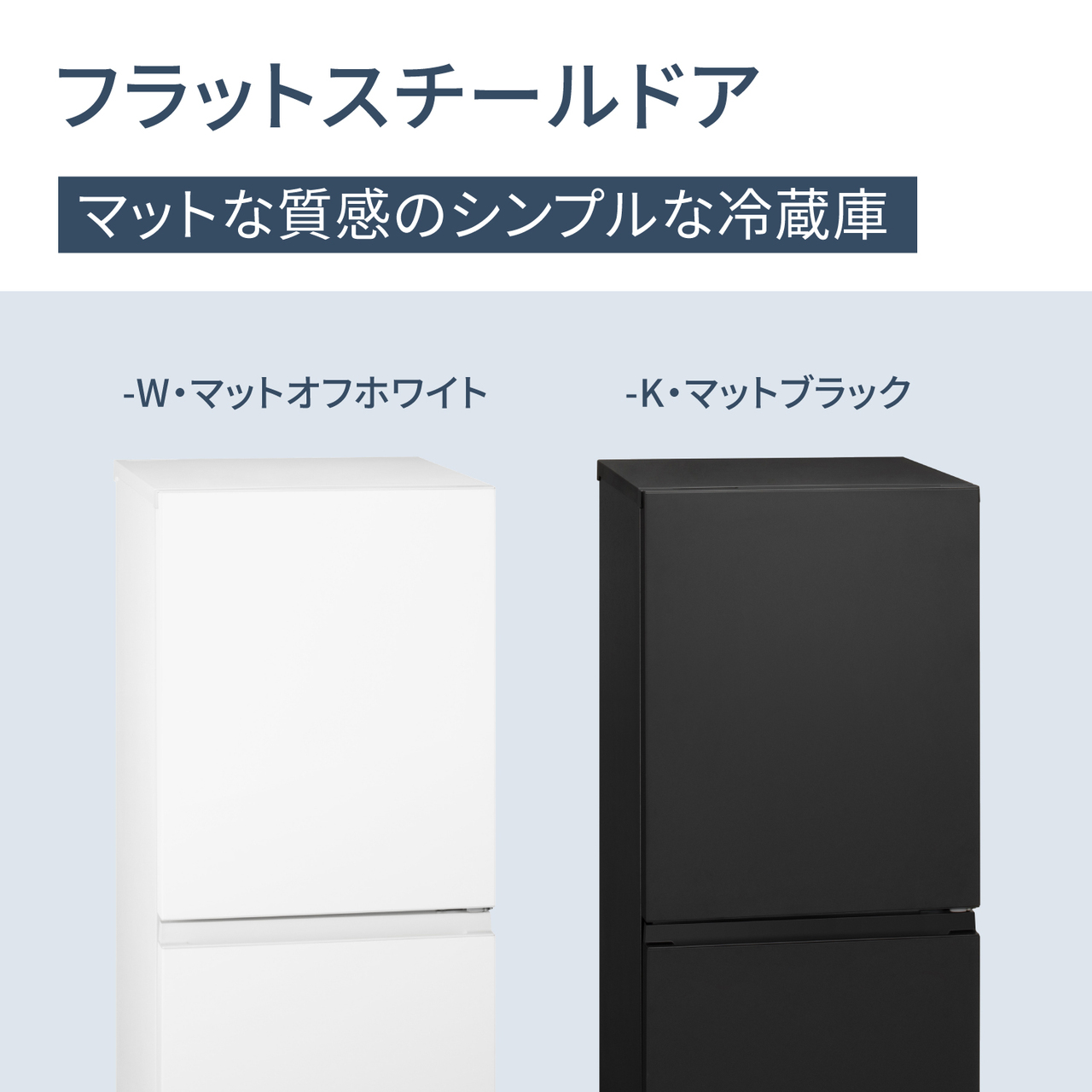 フラットスチールドア。マットな質感のシンプルな冷蔵庫。Color Line Up：-W・マットオフホワイト、-K・マットブラック。