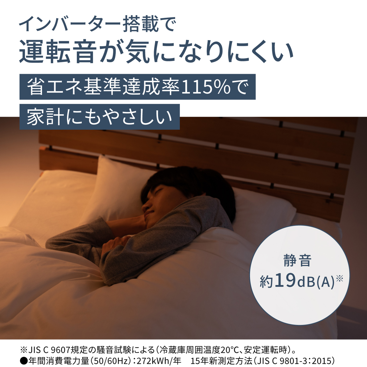 インバーター搭載で運転音が気になりにくい。省エネ基準達成率115％で家計にもやさしい。静音 約19dB(A)※。※JIS C 9607規定の騒音試験による（冷蔵庫周囲温度20℃、安定運転時）。●年間消費電力量（50/60Hz）：272kWh/年  15年新測定方法（JIS C 9801-3:2015）【画像】運転音を気にせず眠れるイメージ。