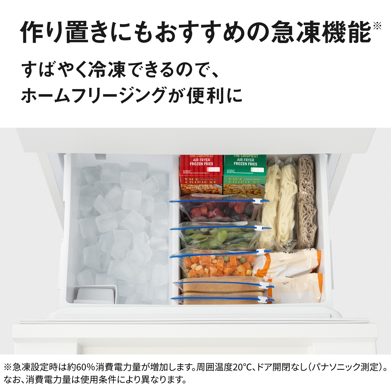 作り置きにもおすすめの急凍機能※。すばやく冷凍できるので、ホームフリージングが便利に。※急凍設定時は約60％消費電力量が増加します。周囲温度20℃、ドア開閉なし（パナソニック測定）。なお、消費電力量は使用条件により異なります。【画像】冷凍食品を立てて置いているイメージ。