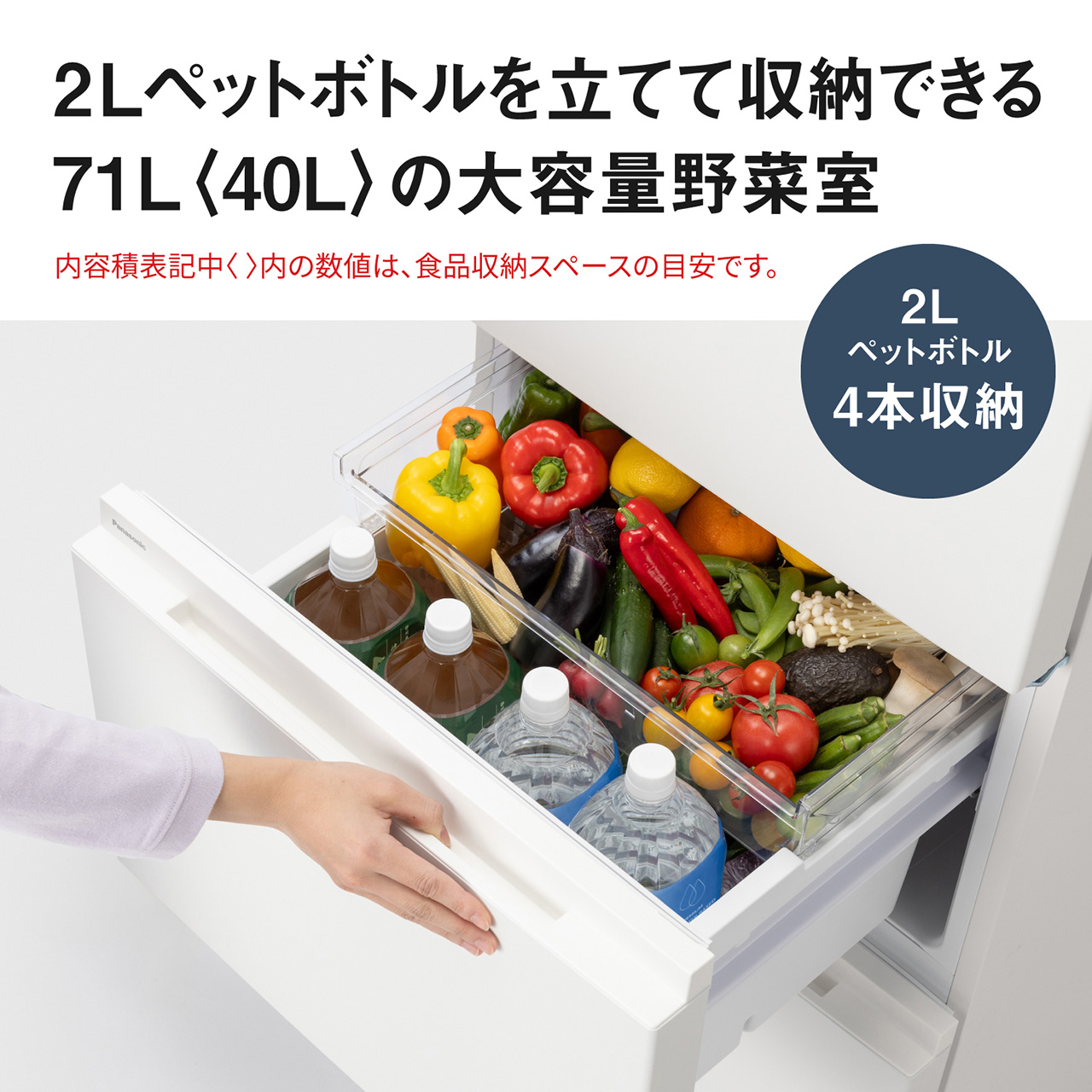 2Lペットボトルを立てて収納できる71L〈40L〉の大容量野菜室。内容積表記中〈〉内の数値は、食品収納スペースの目安です。2Lペットボトル4本収納可能。【画像】野菜室の引き出し内に2Lペットボトル4本と野菜が多数収納されているイメージ。