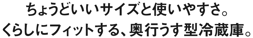 ちょうどいいサイズと使いやすさ。くらしにフィットする、奥行うす型冷蔵庫。