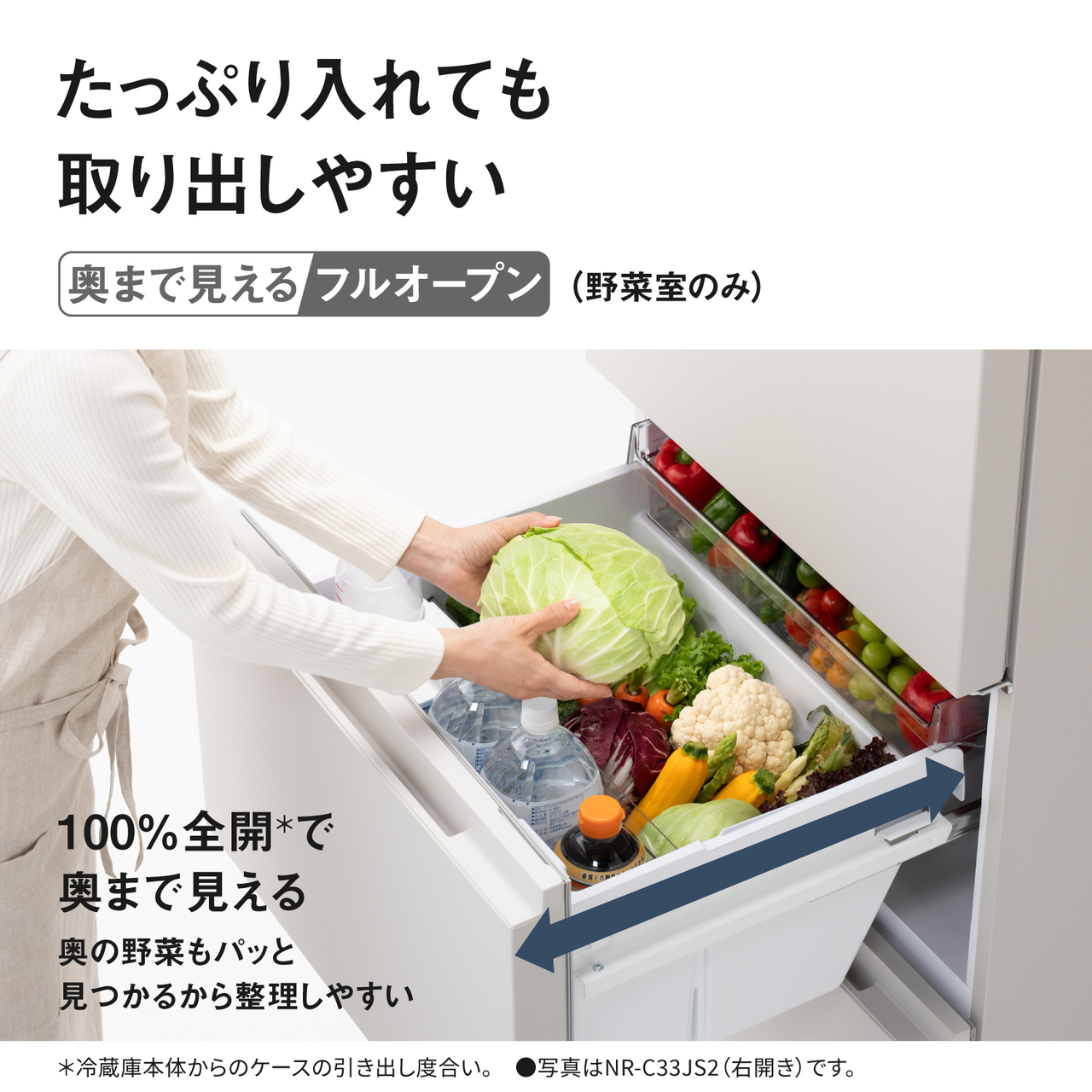 たっぷり入れても取り出しやすい「奥まで見えるフルオープン（野菜室のみ）」。100%全開＊で奥まで見える。奥の野菜もパッと見つかるから整理しやすい。＊冷蔵庫本体からのケースの引き出し度合い。●写真はNR‑C33JS2（右開き）です。【画像】野菜室をいっぱいに開いた状態のイメージ。