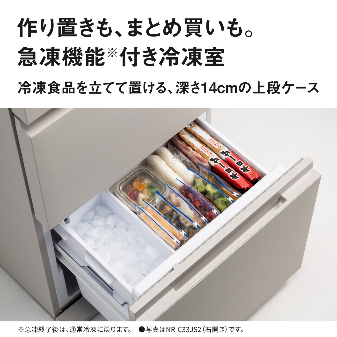 作り置きも、まとめ買いも。急凍機能※付き冷凍室。冷凍食品を立てて置ける深さ14cmの上段ケース。※急凍終了後は、通常冷凍に戻ります。●写真はNR‑C33JS2（右開き）です。【画像】冷凍食品を立てて置いているイメージ。