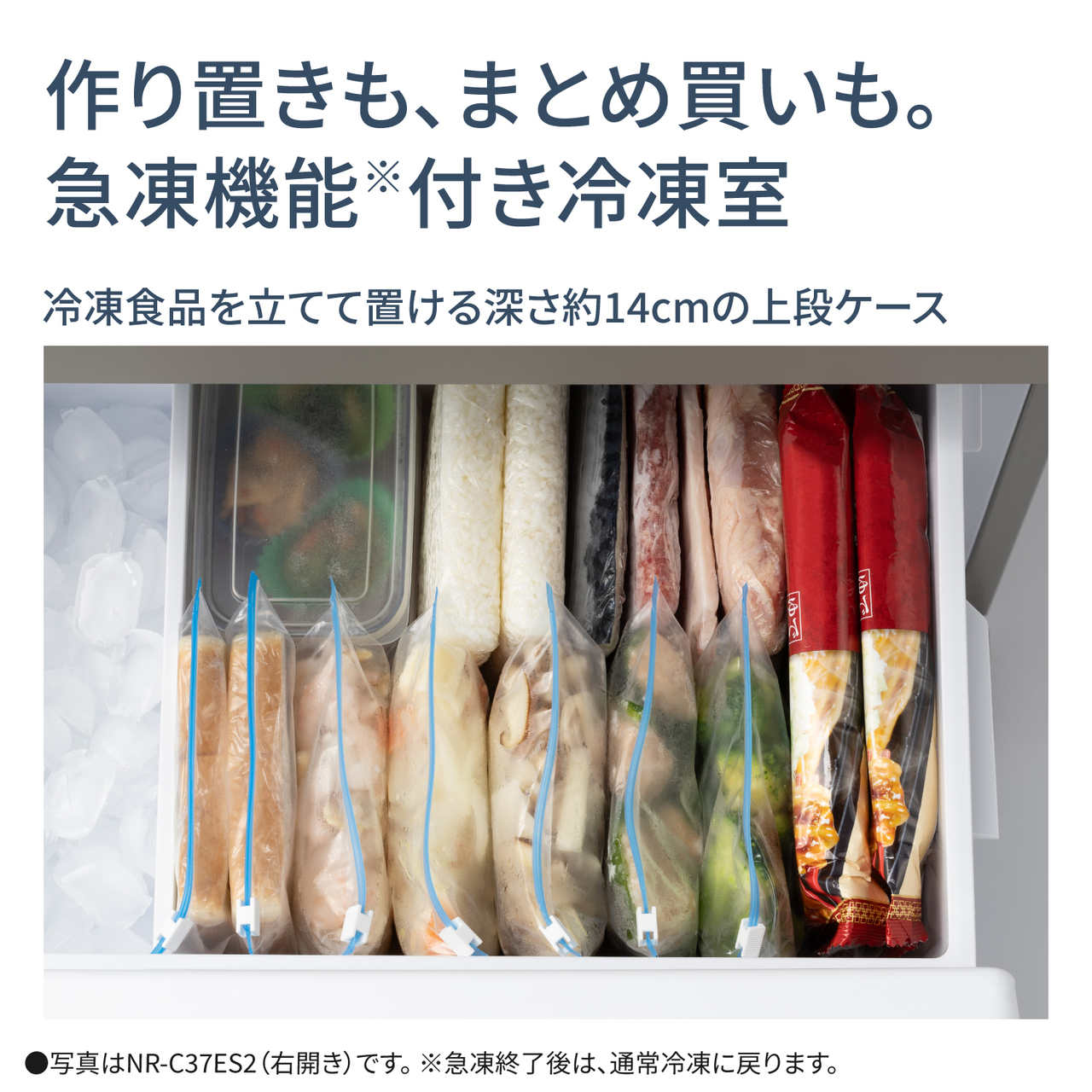 作り置きも、まとめ買いも。急凍機能※付き冷凍室。冷凍食品を立てて置ける深さ14cmの上段ケース。●写真はNR‑C37ES2（右開き）です。※急凍終了後は、通常冷凍に戻ります。【画像】冷凍食品を立てて置いているイメージ。