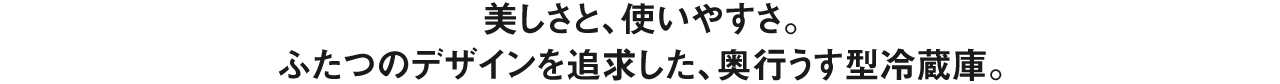美しさと、使いやすさ。ふたつのデザインを追求した、奥行うす型冷蔵庫。