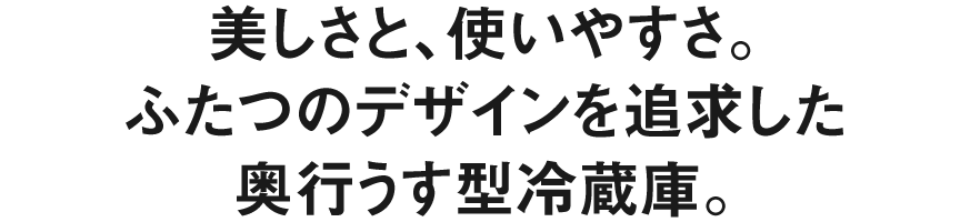 美しさと、使いやすさ。ふたつのデザインを追求した、奥行うす型冷蔵庫。