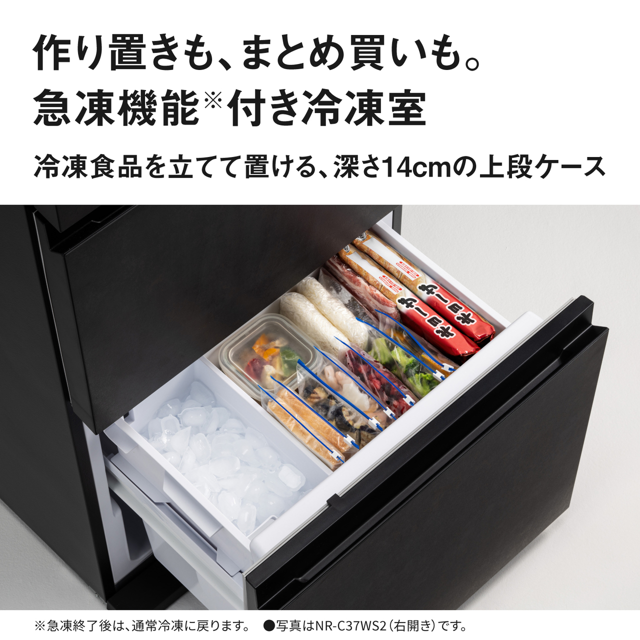 作り置きも、まとめ買いも。急凍機能※付き冷凍室。冷凍食品を立てて置ける深さ14cmの上段ケース。※急凍終了後は、通常冷凍に戻ります。●写真はNR-C37WS2（右開き）です。【画像】冷凍食品を立てて置いているイメージ。