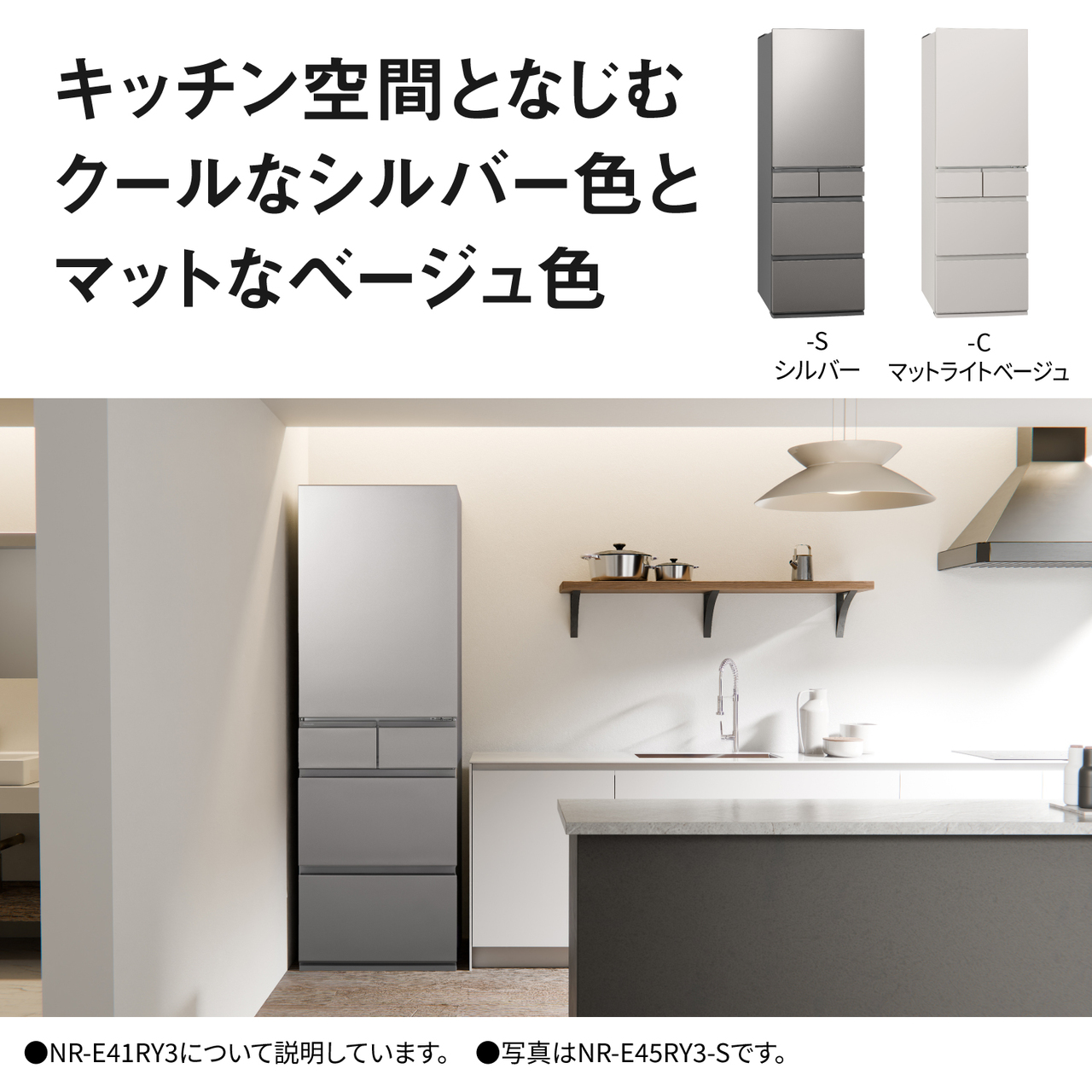キッチン空間となじむクールなシルバー色とマットなベージュ色。Color Line Up：-S・シルバー、-C・マットライトベージュ。●NR-E41RY3について説明しています。●写真はNR-E45RY3-Sです。