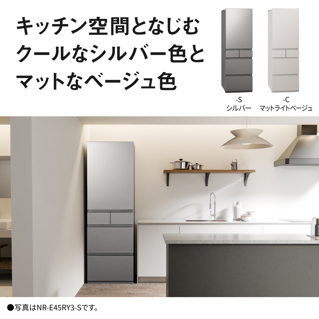 キッチン空間となじむクールなシルバー色とマットなベージュ色。Color Line Up：-S・シルバー、-C・マットライトベージュ。●写真はNR-E45RY3-Sです。