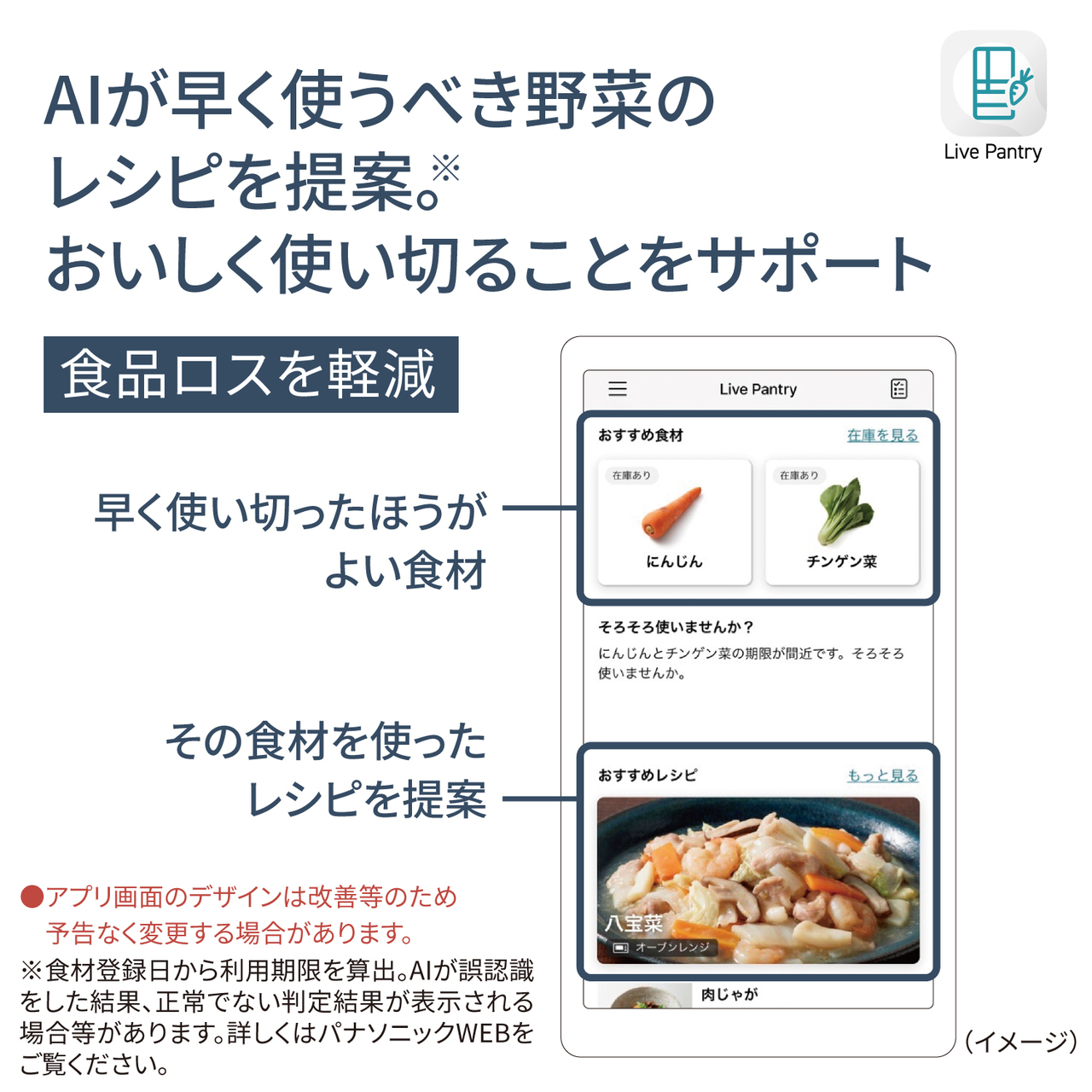 AIが早く使うべき野菜のレシピを提案。※おいしく使い切ることをサポート。食品ロスを軽減。●アプリ画面のデザインは改善等のため予告なく変更する場合があります。※食材登録日から利用期限を算出。AIが誤認識をした結果、正常でない判定結果が表示される場合等があります。詳しくはパナソニックWEBをご覧ください。【画像】アプリ画面で、早く使い切ったほうがよい食材やその食材を使ったレシピを提案するイメージ。