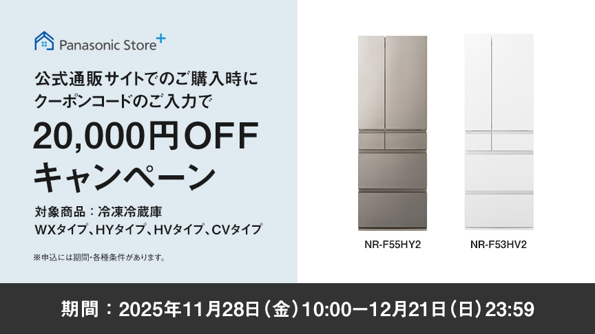 パナソニック公式通販でのご購入時にクーポンコードのご入力で20,000円OFFキャンペーン。対象商品：冷凍冷蔵庫 WXタイプ、HYタイプ、HVタイプ、CVタイプ　期間：2025年11月28日（金）10:00 – 12月21日（日）23:59まで。