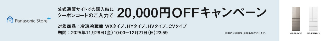 パナソニック公式通販でのご購入時にクーポンコードのご入力で20,000円OFFキャンペーン。対象商品：冷凍冷蔵庫 WXタイプ、HYタイプ、HVタイプ、CVタイプ　期間：2025年11月28日（金）10:00 – 12月21日（日）23:59まで。