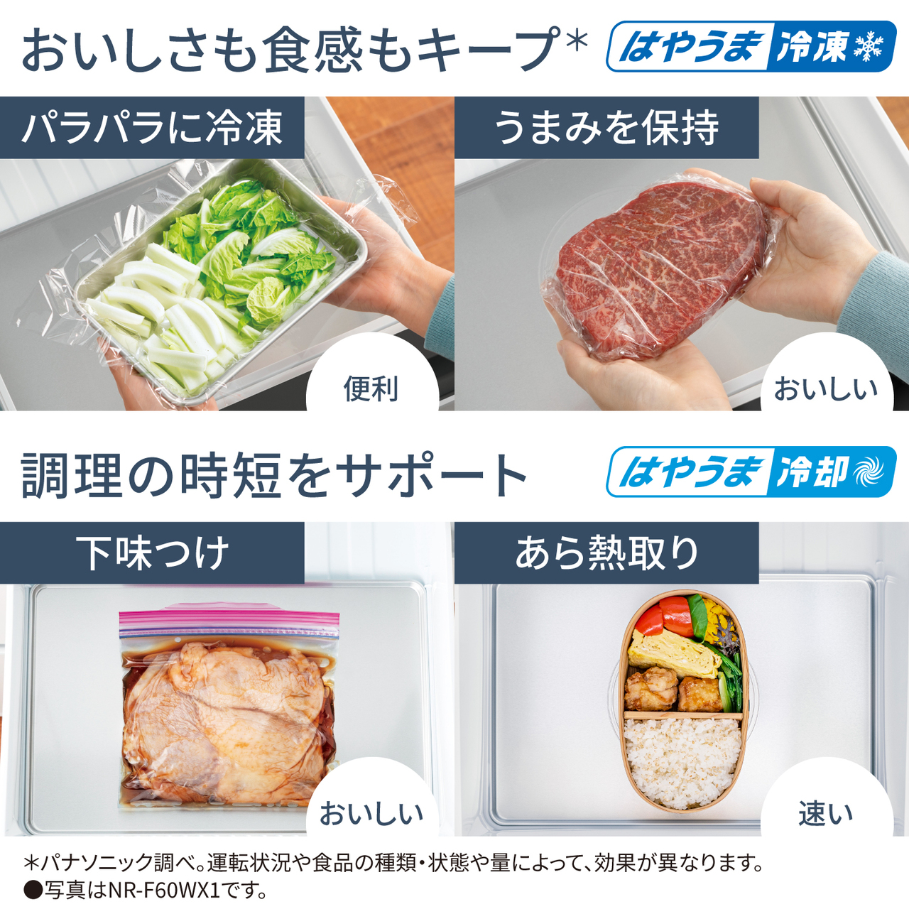 おいしさも食感もキープ＊「はやうま冷凍」。パラパラに冷凍できて便利、うまみを保持できておいしい。調理の時短をサポート「はやうま冷却」。下味つけができておいしい。あら熱取りが速い。＊パナソニック調べ。運転状況や食品の種類・状態や量によって、効果が異なります。●写真はNR-F60WX1です。
