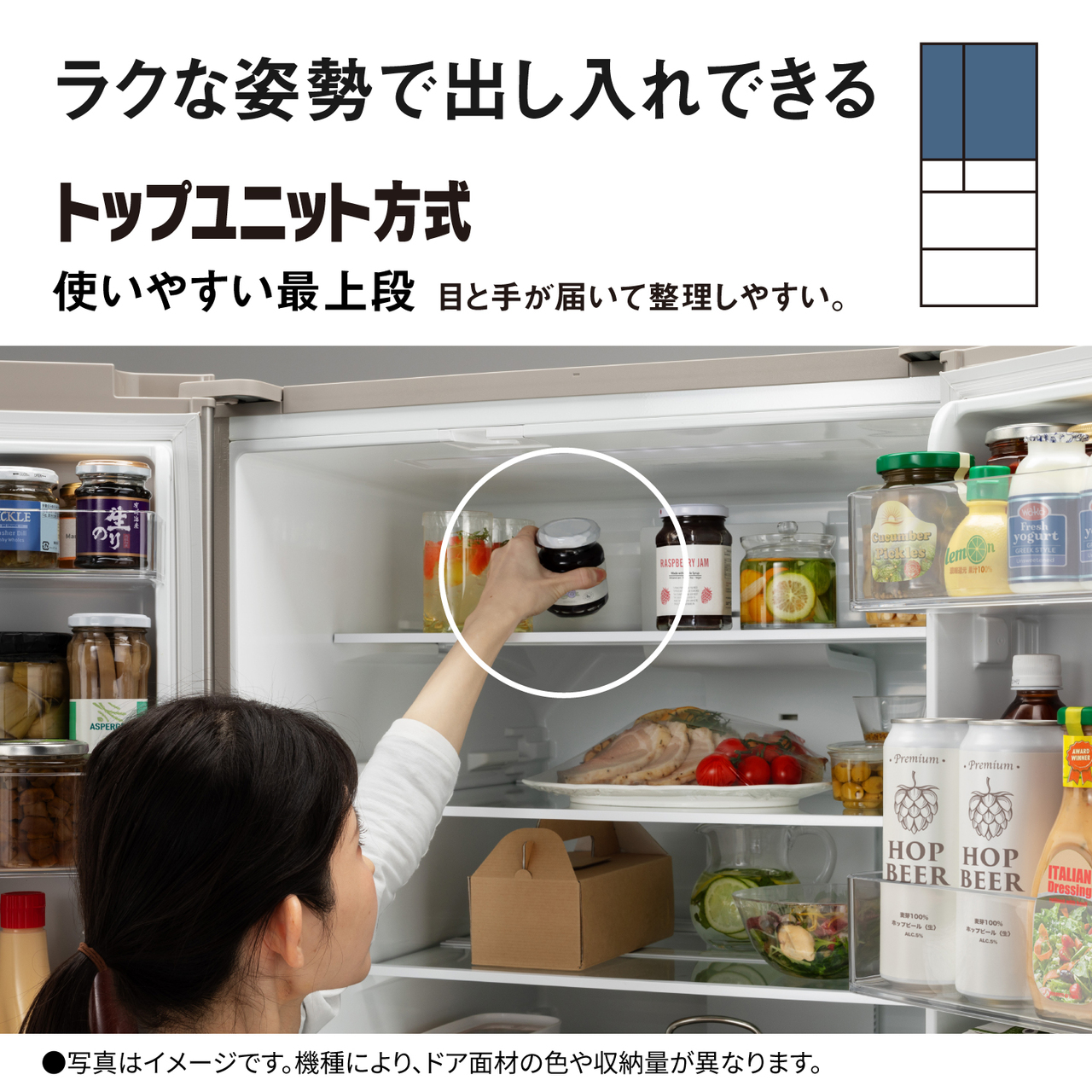 ラクな姿勢で出し入れできる「トップユニット方式」。使いやすい最上段。目と手が届いて整理しやすい。●写真はイメージです。機種により、ドア面材の色や収納量が異なります。対応場所：冷蔵室。【画像】冷蔵室内の最上段に手を伸ばすイメージ。