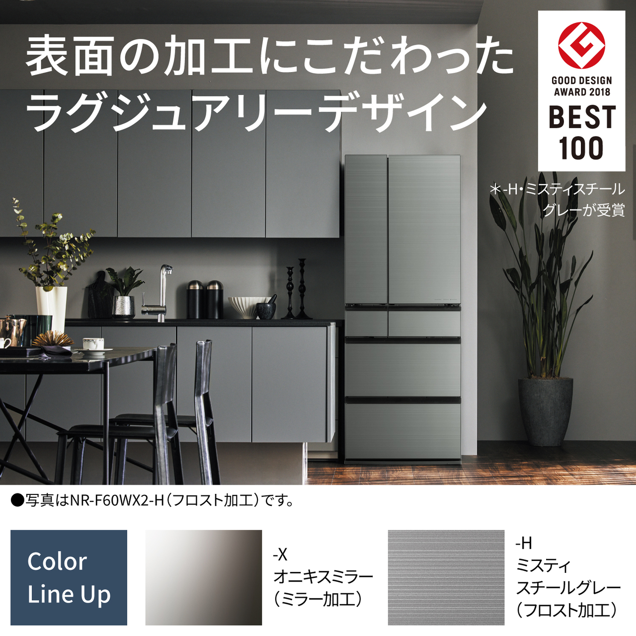 表面の加工にこだわったラグジュアリーデザイン。GOOD DESIGN AWARD 2018 BEST100（＊-H・ミスティスチールグレーが受賞）。Color Line Up：-X・オニキスミラー（ミラー加工）、-H・ミスティスチールグレー（フロスト加工）。●写真はNR-F60WX2-H（フロスト加工）です。