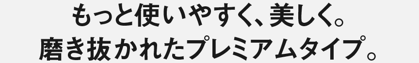 もっと使いやすく、美しく。磨き抜かれたプレミアムタイプ。