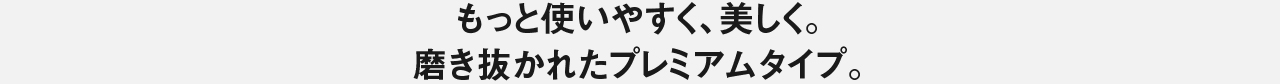 もっと使いやすく、美しく。磨き抜かれたプレミアムタイプ。