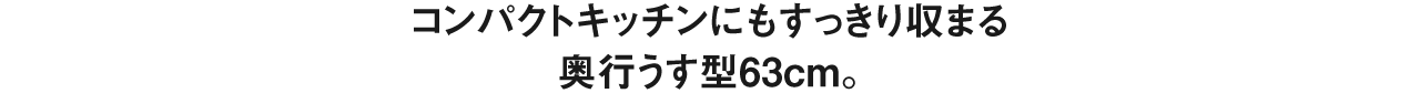 コンパクトキッチンにもすっきり収まる奥行うす型63cm。