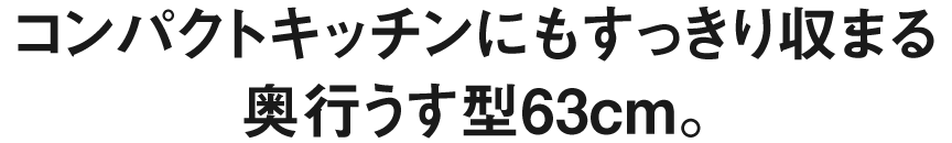 コンパクトキッチンにもすっきり収まる奥行うす型63cm。