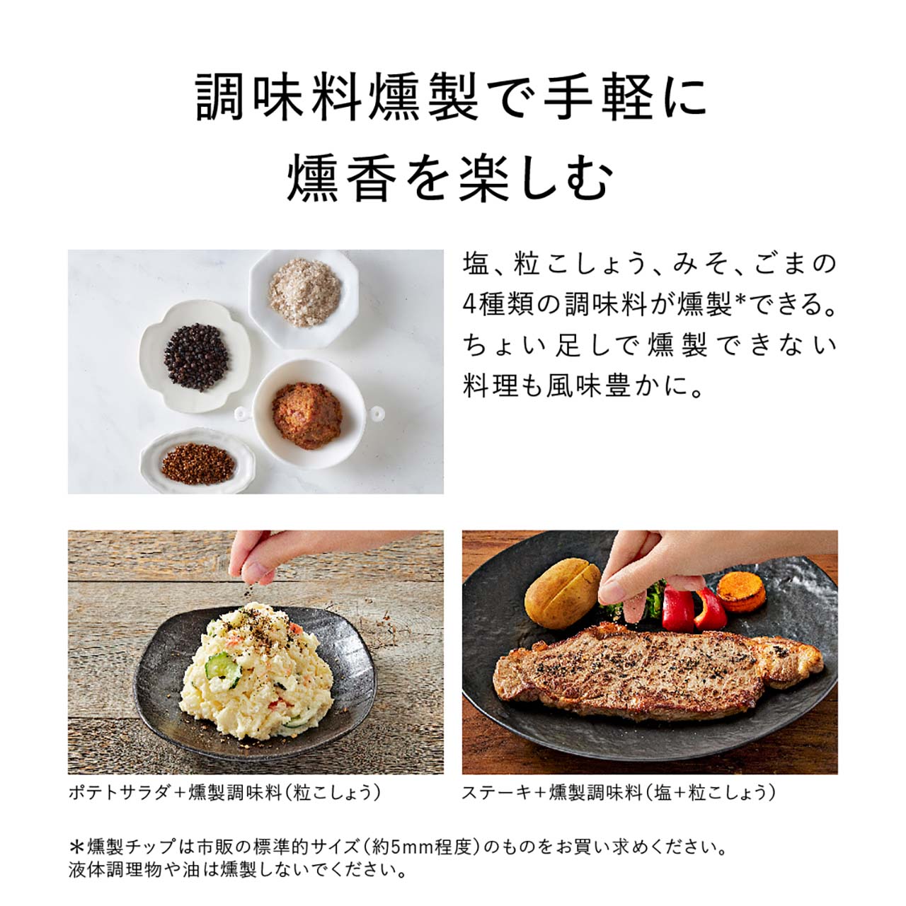 調味料燻製で手軽に燻香を楽しむ。塩、粒こしょう、みそ、ごまの4種類の調味料が燻製できる。ちょい足しで燻製できない料理も風味豊かに。ポテトサラダ＋燻製調味料（粒こしょう）ステーキ＋燻製調味料（塩＋粒こしょう）燻製チップは市販の標準的サイズ（約5mm程度）のものをお買い求めください。液体調理物や油は燻製しないでください。