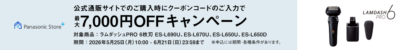 Panasonic Store+ 公式通販サイトでのご購入時にクーポンコードのご入力で 最大7,000円OFFキャンペーン 対象商品：ラムダッシュPRO 6枚刃 ES-L690U、ES-L670U、ES-L650U、ES-L650D ※申込には期間・各種条件があります。 LAMDASH PRO 6 期間：2026年5月25日(月)10:00 - 6月21日(日)23:59