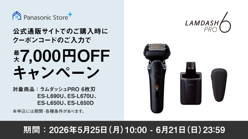 Panasonic Store+ 公式通販サイトでのご購入時にクーポンコードのご入力で 最大7,000円OFFキャンペーン 対象商品：ラムダッシュPRO 6枚刃 ES-L690U、ES-L670U、ES-L650U、ES-L650D ※申込には期間・各種条件があります。 LAMDASH PRO 6 期間：2026年5月25日(月)10:00 - 6月21日(日)23:59
