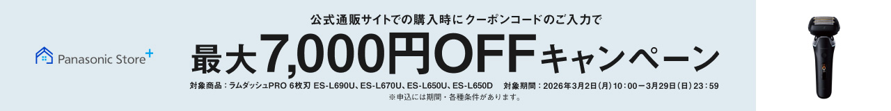 Panasonic Store+ 公式通販サイトでの購入時にクーポンコードのご入力で最大7,000円OFFキャンペーン 対象商品：ラムダッシュPRO 6枚刃 ES-L690U、ES-L670U、ES-L650U、ES-L650D 対象期間：2026年3月2日（月）10:00〜3月29日（日）23:59 ※申込には期間・各種条件があります。