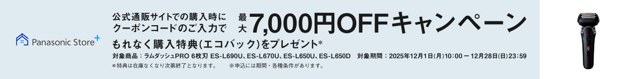 Panasonic Store+ 公式通販サイトでの購入時にクーポンコードのご入力で最大7,000円OFFキャンペーン もれなく購入特典（エコバッグ）をプレゼント* 対象商品：ラムダッシュPRO 6枚刃 ES-L690U、ES-L670U、ES-L650U、ES-L650D 対象期間：2025年12月1日（月）10:00～12月28日（日）23:59 *特典は在庫なくなり次第終了となります。※申込には期間・各種条件があります。 ES-L690U