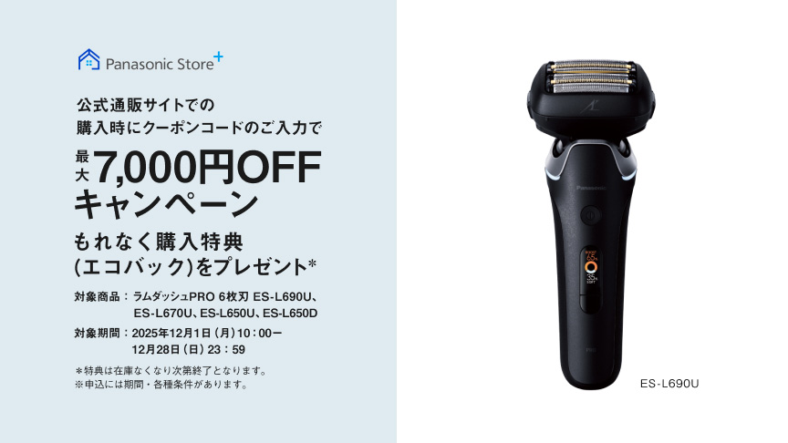 Panasonic Store+ 公式通販サイトでの購入時にクーポンコードのご入力で最大7,000円OFFキャンペーン もれなく購入特典（エコバッグ）をプレゼント* 対象商品：ラムダッシュPRO 6枚刃 ES-L690U、ES-L670U、ES-L650U、ES-L650D 対象期間：2025年12月1日（月）10:00～12月28日（日）23:59 *特典は在庫なくなり次第終了となります。※申込には期間・各種条件があります。 ES-L690U
