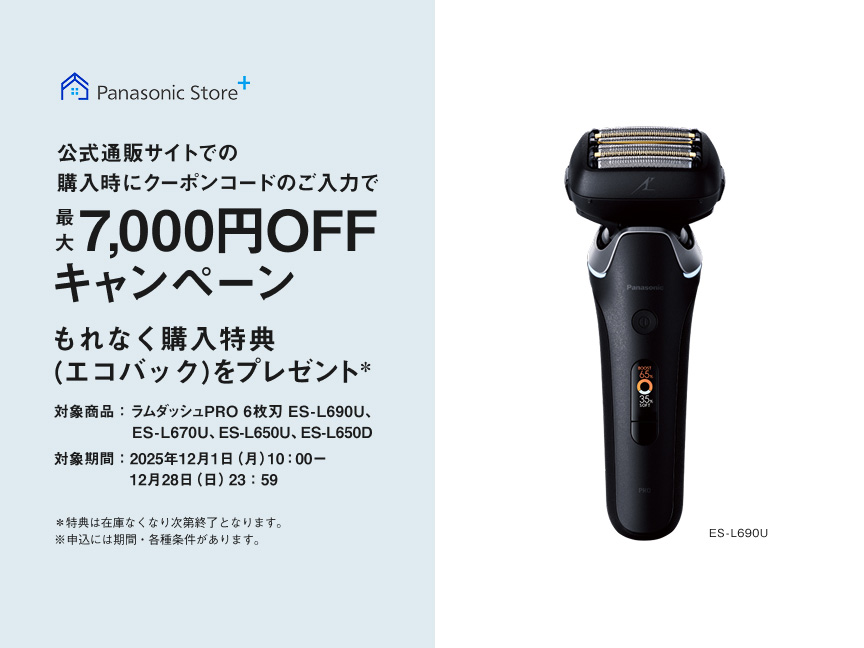 Panasonic Store+ 公式通販サイトでの購入時にクーポンコードのご入力で最大7,000円OFFキャンペーン もれなく購入特典（エコバッグ）をプレゼント* 対象商品：ラムダッシュPRO 6枚刃 ES-L690U、ES-L670U、ES-L650U、ES-L650D 対象期間：2025年12月1日（月）10:00～12月28日（日）23:59 *特典は在庫なくなり次第終了となります。※申込には期間・各種条件があります。 ES-L690U