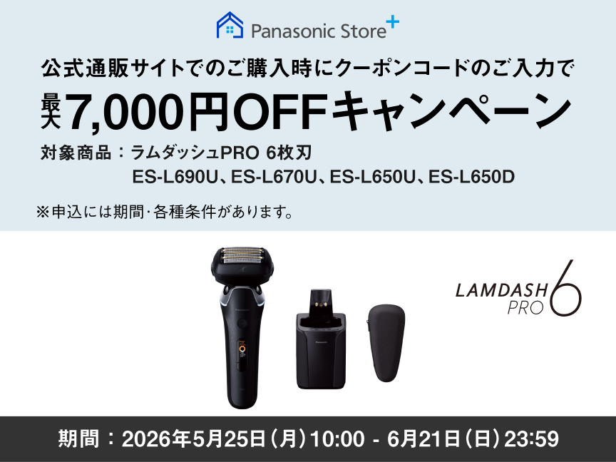Panasonic Store+ 公式通販サイトでのご購入時にクーポンコードのご入力で 最大7,000円OFFキャンペーン 対象商品：ラムダッシュPRO 6枚刃 ES-L690U、ES-L670U、ES-L650U、ES-L650D 期間：2026年5月25日（月）10:00 - 6月21日（日）23:59まで ※申込には期間・各種条件があります。 LAMDASH PRO 6