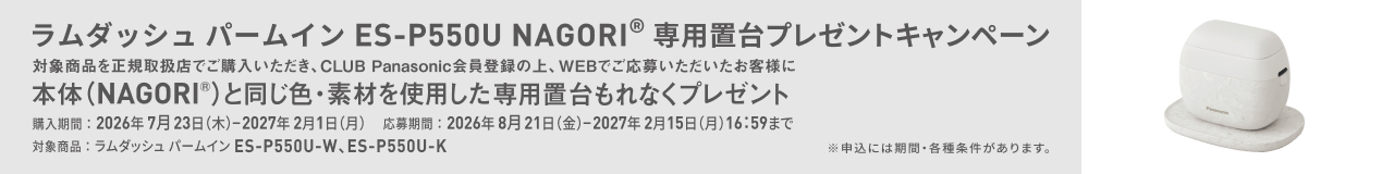 ラムダッシュ パームイン ES-P550U NAGORI® 専用置台プレゼントキャンペーン 対象商品を正規取扱店でご購入いただき、CLUB Panasonic会員登録の上、WEBでご応募いただいたお客様に 本体(NAGORI®)と同じ色・素材を使用した専用置台もれなくプレゼント 対象商品：ラムダッシュ パームイン ES-P550U-W、ES-P550U-K 購入期間：2026年7月23日（木）ー2027年2月1日（月） 応募期間：2026年8月21日（金）ー2027年2月15日（月）16:59まで ※申込には期間・各種条件があります。