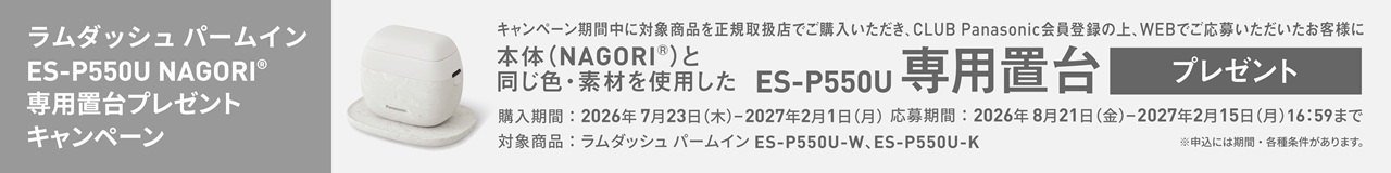ラムダッシュ パームイン ES-P550U NAGORI® 専用置台プレゼントキャンペーン キャンペーン期間中に対象商品を正規取扱店でご購入いただき、CLUB Panasonic会員登録の上、WEBでご応募いただいたお客様に 本体（NAGORI®）と同じ色・素材を使用した ES-P550U 専用置台 プレゼント 購入期間：2026年7月23日（木）-2027年2月1日（月） 応募期間：2026年8月21日（金）-2027年2月15日（月）16:59まで 対象商品：ラムダッシュ パームイン ES-P550U-W、ES-P550U-K ※申込には期間・各種条件があります。